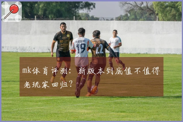mk体育评测：新版本到底值不值得老玩家回归？