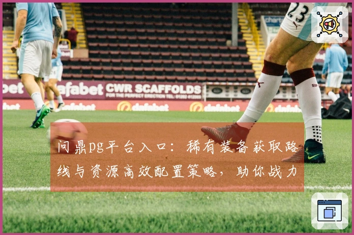 问鼎pg平台入口：稀有装备获取路线与资源高效配置策略，助你战力飞升