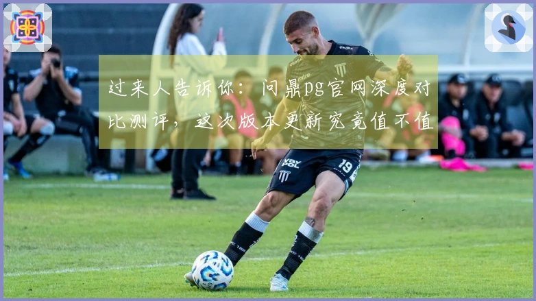 过来人告诉你：问鼎pg官网深度对比测评，这次版本更新究竟值不值得冲！