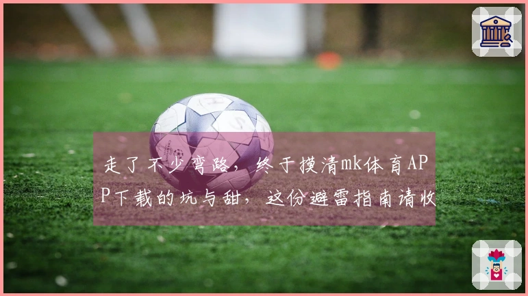 走了不少弯路，终于摸清mk体育APP下载的坑与甜，这份避雷指南请收好